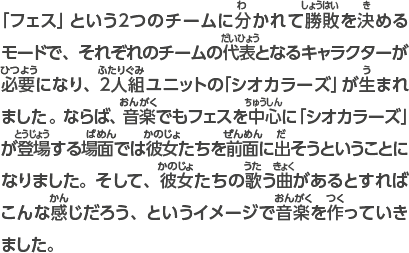 「フェス」という2つのチームに分かれて勝敗を決めるモードで、それぞれのチームの代表となるキャラクターが必要になり、2人組ユニットの「シオカラーズ」が生まれました。ならば、音楽でもフェスを中心に「シオカラーズ」が登場する場面では彼女たちを前面に出そうということになりました。そして、彼女たちの歌う曲があるとすればこんな感じだろう、というイメージで音楽を作っていきました。 また、世界観や登場するキャラクターの歴史もいろいろ考えていますが、ゲームでは説明しないようにしました。これは、ゲームを遊んだ人にいろいろと想像してほしいと思ったからです。