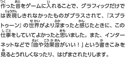 作った音をゲームに入れることで、グラフィックだけでは表現しきれなかったものがプラスされて、『スプラトゥーン』の世界がより深まったと感じたときに、この仕事をしていてよかったと思いました。また、インターネットなどで「曲や効果音が良い！」という書きこみを見るとうれしくなったり、はげまされたりします。