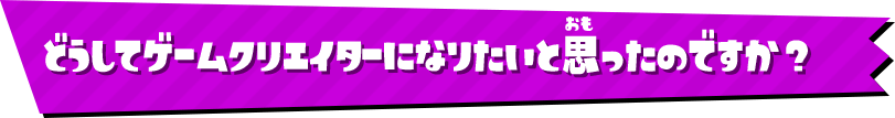 どうしてゲームクリエイターになりたいと思ったのですか？