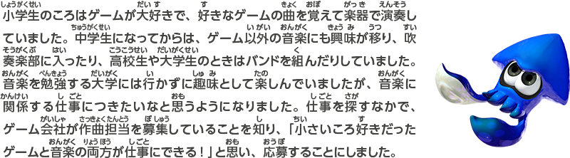 小学生のころはゲームが大好きで、好きなゲームの曲を覚えて楽器で演奏していました。中学生になってからは、ゲーム以外の音楽にも興味が移り、吹奏楽部に入ったり、高校生や大学生のときはバンドを組んだりしていました。音楽を勉強する大学には行かずに趣味として楽しんでいましたが、音楽に関係する仕事につきたいなと思うようになりました。仕事を探すなかで、ゲーム会社が作曲担当を募集していることを知り、「小さいころ好きだったゲームと音楽の両方が仕事にできる！」と思い、応募することにしました。