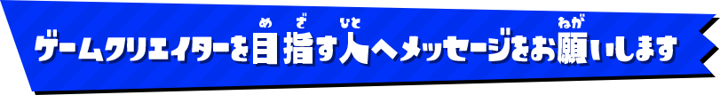 ゲームクリエイターを目指す人へメッセージをお願いします