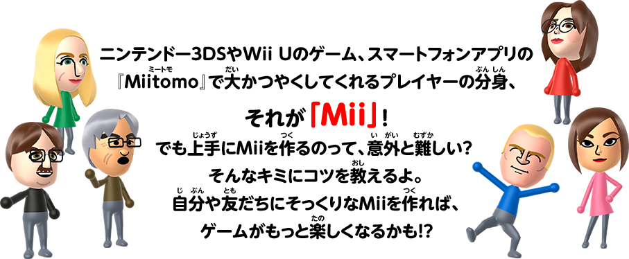 ニンテンドー3DSやWii Uのゲーム、スマートフォンアプリの『Miitomo』で大かつやくしてくれるプレイヤーの分身、それが「Mii」！ でも上手にMiiを作るのって、意外と難しい？そんなキミにコツを教えるよ。自分や友だちにそっくりなMiiを作れば、ゲームがもっと楽しくなるかも！？