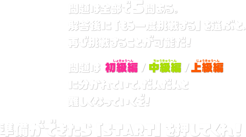 問題は全部で5問ある。解答後に「もう1度挑戦する」を選ぶと、再び挑戦することが可能だ！　問題は 初級編/中級編/上級編 に分かれていて、だんだんと難しくなっていくぞ！ 準備ができたら「START」を押してくれ！