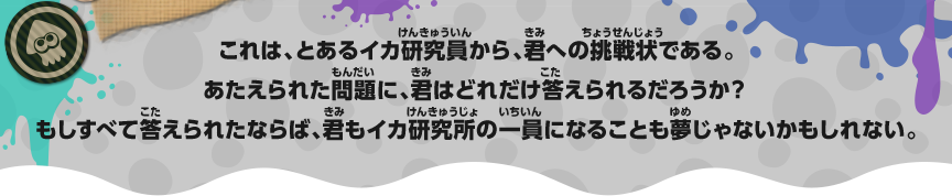 これは、とあるイカ研究員から、君への挑戦状である。あたえられた問題に、君はどれだけ答えられるだろうか？もしすべて答えられたならば、君もイカ研究所の一員になることも夢じゃないかもしれない。