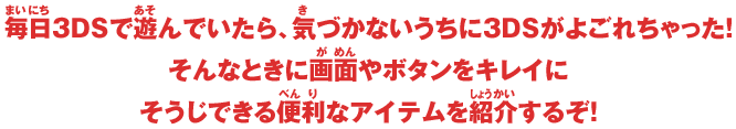 毎日3DSで遊んでいたら、気づかないうちに3DSがよごれちゃった！そんなときに画面やボタンをキレイにそうじできる便利なアイテムを紹介するぞ！