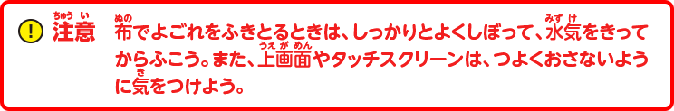 注意：布でよごれをふきとるときは、しっかりとよくしぼって、水気をきってからふこう。また、上画面やタッチスクリーンは、つよくおさないように気をつけよう。