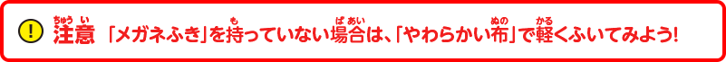 注意：「メガネふき」を持っていない場合は、「やわらかい布」で軽くふいてみよう！