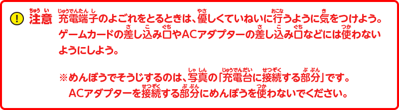 注意：充電端子のよごれをとるときは、優しくていねいに行うように気をつけよう。ゲームカードの差し込み口やACアダプターの差し込み口などには使わないようにしよう。※めんぼうでそうじするのは、写真の「充電台に接続する部分」です。ACアダプタを接続する部分にめんぼうを使わないでください。