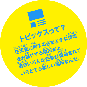 トピックスって？　任天堂に関するさまざまな情報をお届けする場所だよ。毎日いろんな記事が更新されているとても楽しい場所なんだ。