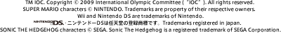 TM IOC. Copyright © 2009 International Olympic Committee (“IOC”). All rights reserved. SUPER MARIO characters © NINTENDO. Trademarks are property of their respective owners. Wii and Nintendo DS are trademarks of Nintendo.jeh[DS͔CV̓o^WłBTrademarks registered in Japan.SONIC THE HEDGEHOG characters © SEGA. Sonic The Hedgehog is a registered trademark of SEGA Corporation.