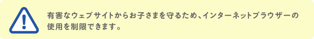有害なウェブサイトからお子さまを守るため、インターネットブラウザーの使用を制限できます。