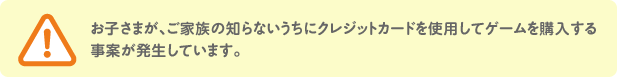 お子さまが、ご家族の知らないうちにクレジットカードを使用してゲームを購入する 事案が発生しています。