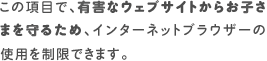 この項目で、有害なウェブサイトからお子さまを守るため、インターネットブラウザーの使用を制限できます。