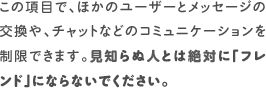 この項目で、ほかのユーザーとメッセージの交換や、チャットなどのコミュニケーションを制限できます。見知らぬ人とは絶対に「フレンド」にならないでください。