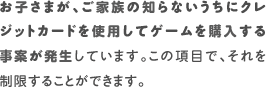 お子さまが、ご家族の知らないうちにクレジットカードを使用してゲームを購入する事案が発生しています。この項目で、それを制限することができます。