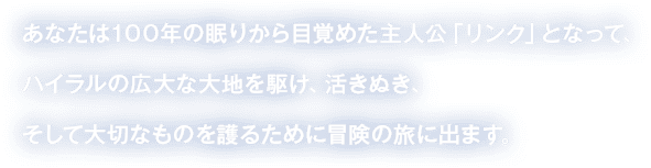 あなたは100年の眠りから目覚めた主人公「リンク」となって、ハイラルの広大な大地を駆け、活きぬき、そして大切なものを護るために冒険の旅に出ます。