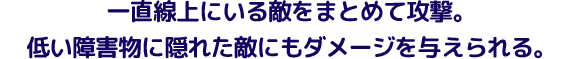 一直線上にいる敵をまとめて攻撃。低い障害物に隠れた敵にもダメージを与えられる。