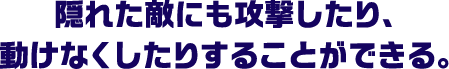 隠れた敵にも攻撃したり、動けなくしたりすることができる。