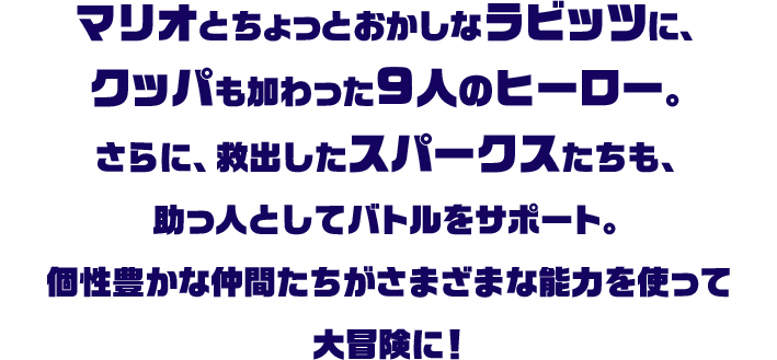 マリオとちょっとおかしなラビッツに、クッパも加わった9人のヒーロー。さらに、救出したスパークスたちも、助っ人としてバトルをサポート。個性豊かな仲間たちがさまざまな能力を使って大冒険に！