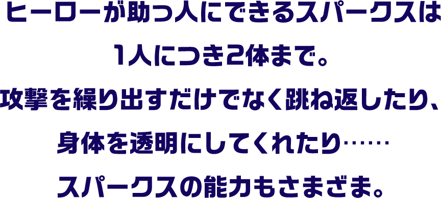 ヒーローが助っ人にできるスパークスは1人につき2体まで。攻撃を繰り出すだけでなく跳ね返したり、身体を透明にしてくれたり……スパークスの能力もさまざま。