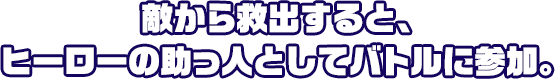 敵から救出すると、ヒーローの助っ人としてバトルに参加。