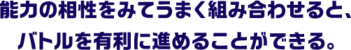 能力の相性をみてうまく組み合わせると、バトルを有利に進めることができる。