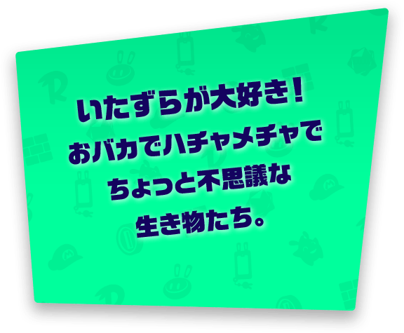 いたずらが大好き！おバカでハチャメチャでちょっと不思議な生き物たち。