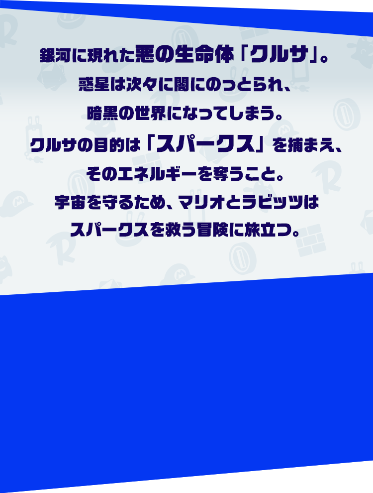 銀河に現れた悪の生命体「クルサ」。惑星は次々に闇にのっとられ、暗黒の世界になってしまう。クルサの目的は「スパークス」を捕まえ、そのエネルギーを奪うこと。宇宙を守るため、マリオとラビッツはスパークスを救う冒険に旅立つ。