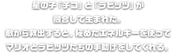 星の子「チコ」と「ラビッツ」が融合して生まれた。敵から救出すると、秘めたエネルギーを使ってマリオとラビッツたちの手助けをしてくれる。