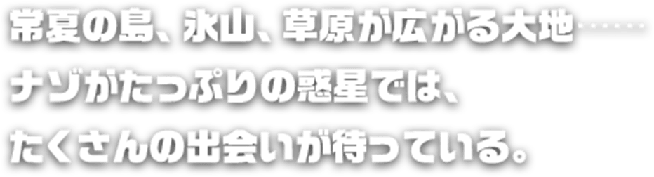 常夏の島、氷山、草原が広がる大地……ナゾがたっぷりの惑星では、たくさんの出会いが待っている。