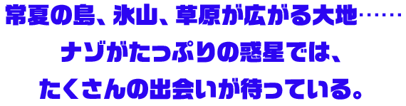 常夏の島、氷山、草原が広がる大地……ナゾがたっぷりの惑星では、たくさんの出会いが待っている。