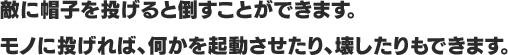 敵に帽子を投げると倒すことができます。モノに投げれば、何かを起動させたり、壊したりもできます。