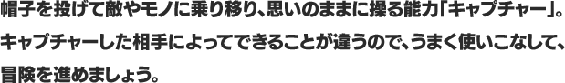 帽子を投げて敵やモノに乗り移り、思いのままに操る能力「キャプチャー」。キャプチャーした相手によってできることが違うので、うまく使いこなして、冒険を進めましょう。