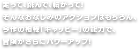 走って、跳んで、転がって!そんなおなじみのアクションはもちろん、今作の相棒「キャッピー」の能力で、冒険がさらにパワーアップ!