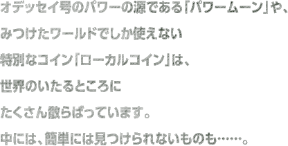 オデッセイ号のパワーの源である「パワームーン」や、みつけたワールドでしか使えない特別なコイン「ローカルコイン」は、世界のいたるところにたくさん散らばっています。中には、簡単には見つけられないものも……。