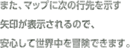 また、マップに次の行先を示す矢印が表示されるので、安心して世界中を冒険できます。