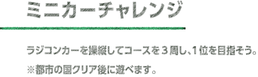 ミニカーチャレンジ ラジコンカーを操縦してコースを3周し、1位を目指そう。※都市の国クリア後の遊べます。