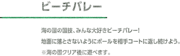 ビーチバレー 海の国の国技、みんな大好きビーチバレー！ 地面に落とさないようにボールを相手コートに返し続けよう。※海の国クリア後に遊べます。