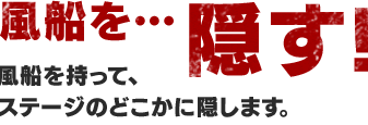 風船を…隠す！ 風船を持って、ステージのどこかに隠します。