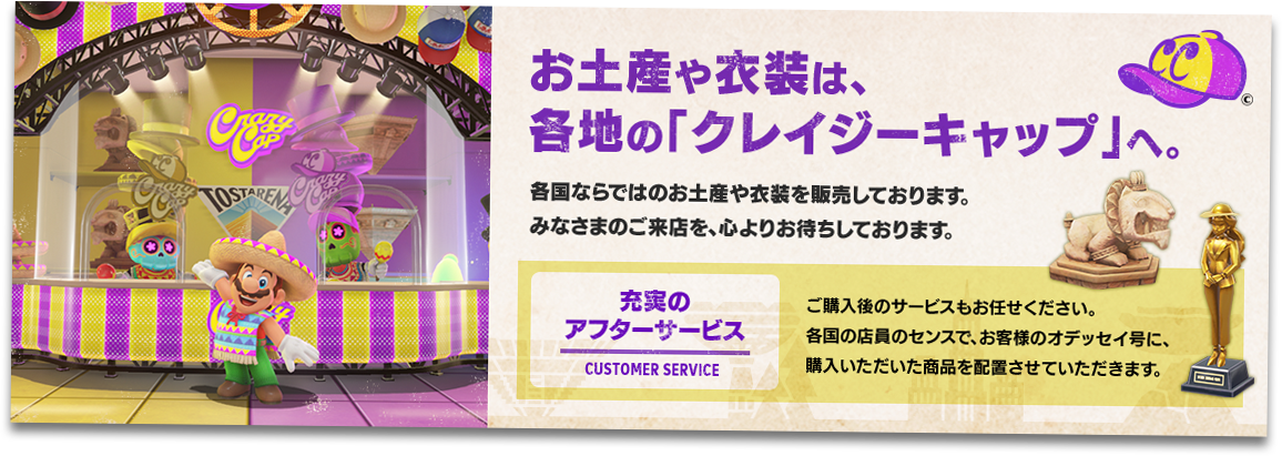 【お土産や衣装は、 各地の「クレイジーキャップ」へ。】各国ならではのお土産や衣装を販売しております。 みなさまのご来店を、心よりお待ちしております。　【充実のアフターサービス】ご購入後のサービスもお任せください。各国の店員のセンスで、お客様のオデッセイ号に、購入いただいた商品を配置させていただきます。