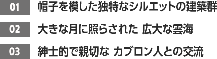 ［01］帽子を模した独特なシルエットの建築群 /［02］大きな月に照らされた 広大な雲海 /［03］紳士的で親切な カブロン人との交流