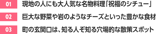 ［01］現地の人にも大人気な名物料理「祝福のシチュー」 /［02］巨大な野菜や岩のようなチーズといった豊かな食材 /［03］町の玄関口は、知る人ぞ知る穴場的な散策スポット