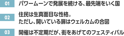 ［01］パワームーンで発展を続ける、最先端をいく国 /［02］住民は生真面目な性格。ただし、開いている扉はウェルカムの合図 /［03］開催は不定期だが、街をあげてのフェスティバル