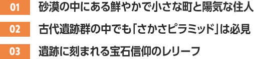 ［01］砂漠の中にある鮮やかで小さな町と陽気な住人 /［02］古代遺跡群の中でも「さかさピラミッド」は必見 /［03］遺跡に刻まれる宝石信仰のレリーフ