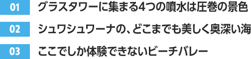 ［01］グラスタワーに集まる４つの噴水は圧巻の景色 /［02］シュワシュワーナの、どこまでも美しく奥深い海 /［03］ここでしか体験できないビーチバレー