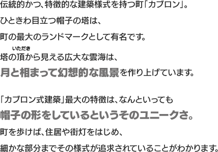 伝統的かつ、特徴的な建築様式を持つ町「カブロン」。ひときわ目立つ帽子の塔は、町の最大のランドマークとして有名です。塔の頂から見える広大な雲海は、月と相まって幻想的な風景を作り上げています。「カブロン式建築」最大の特徴は、なんといっても帽子の形をしているというそのユニークさ。町を歩けば、住居や街灯をはじめ、細かな部分までその様式が追求されていることがわかります。