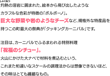 灼熱の溶岩に囲まれた、絵本から飛び出したようなカラフルな色彩が特徴の「ボルボーノ」。巨大な野菜や岩のようなチーズなど、規格外な特産品を持つこの町最大の祭典が「クッキングカーニバル」です。注目は、カーニバルでふるまわれる特別料理「祝福のシチュー」。火山にかけた大ナベで材料を煮込むという、これまた桁違いなスケールの調理法からは想像できないほど、その味はとても繊細なもの。