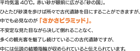 平均気温40℃。赤い砂が眼前に広がる「砂の国」。ひとたび砂漠を歩けば所々で古代遺跡を目にすることができますが、中でも必見なのが 「さかさピラミッド」。不安定な見た目ながら決して倒れることなく、多くの観光客を魅了し続けているこの古代遺跡ですが、中には伝説の結婚指輪が収められていると伝えられています。