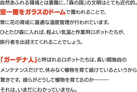 自然あふれる環境とは裏腹に、「森の国」の文明はとても近代的。空一面をガラスのドームで覆われることで、常に花の育成に最適な温度管理が行われています。ひとたび森に入れば、程よい気温と作業用ロボットたちが、旅行者を出迎えてくれることでしょう。「ガーデナ人」と呼ばれるロボットたちは、長い間独自のメンテナンスだけで、休みなく植物を育て続けているというから驚きです。 彼らがどうして植物を育てるのか―――それは、いまだにわかっていません。