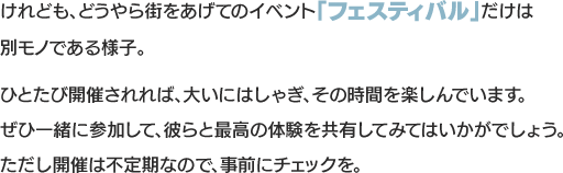 けれども、どうやら街をあげてのイベント「フェスティバル」だけは別モノである様子。ひとたび開催されれば、大いにはしゃぎ、その時間を楽しんでいます。ぜひ一緒に参加して、彼らと最高の体験を共有してみてはいかがでしょう。ただし開催は不定期なので、事前にチェックを。